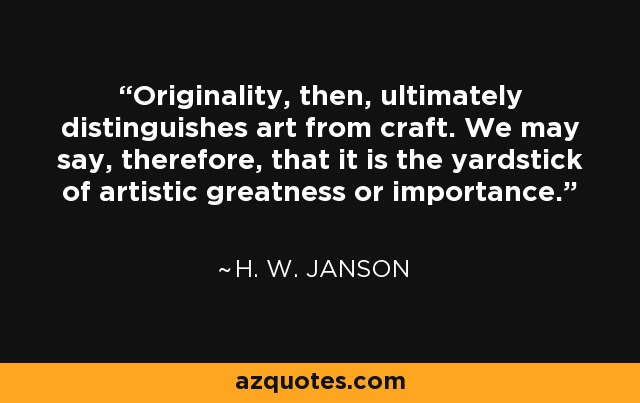 Originality, then, ultimately distinguishes art from craft. We may say, therefore, that it is the yardstick of artistic greatness or importance. - H. W. Janson