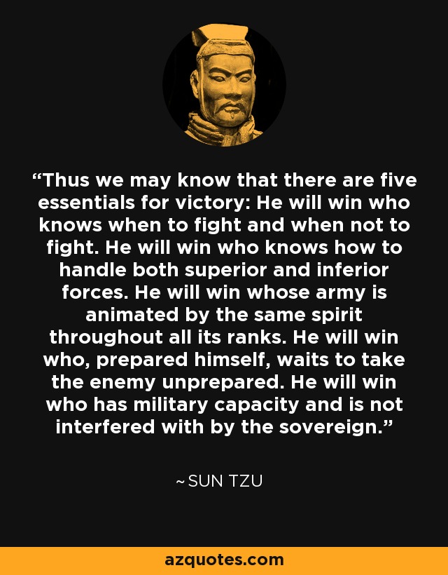 Thus we may know that there are five essentials for victory: He will win who knows when to fight and when not to fight. He will win who knows how to handle both superior and inferior forces. He will win whose army is animated by the same spirit throughout all its ranks. He will win who, prepared himself, waits to take the enemy unprepared. He will win who has military capacity and is not interfered with by the sovereign. - Sun Tzu