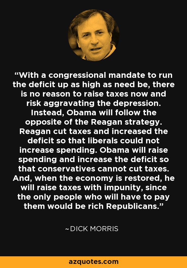 With a congressional mandate to run the deficit up as high as need be, there is no reason to raise taxes now and risk aggravating the depression. Instead, Obama will follow the opposite of the Reagan strategy. Reagan cut taxes and increased the deficit so that liberals could not increase spending. Obama will raise spending and increase the deficit so that conservatives cannot cut taxes. And, when the economy is restored, he will raise taxes with impunity, since the only people who will have to pay them would be rich Republicans. - Dick Morris