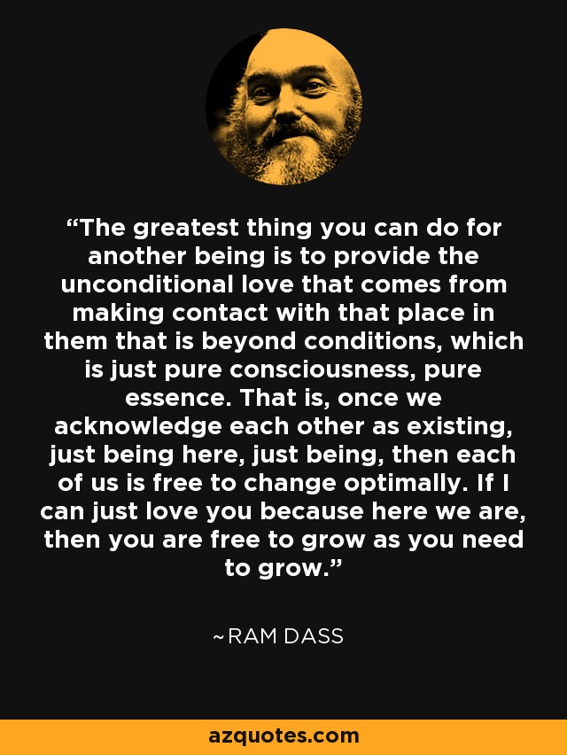 The greatest thing you can do for another being is to provide the unconditional love that comes from making contact with that place in them that is beyond conditions, which is just pure consciousness, pure essence. That is, once we acknowledge each other as existing, just being here, just being, then each of us is free to change optimally. If I can just love you because here we are, then you are free to grow as you need to grow. - Ram Dass