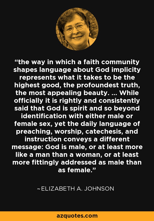 the way in which a faith community shapes language about God implicity represents what it takes to be the highest good, the profoundest truth, the most appealing beauty. ... While officially it is rightly and consistently said that God is spirit and so beyond identification with either male or female sex, yet the daily language of preaching, worship, catechesis, and instruction conveys a different message: God is male, or at least more like a man than a woman, or at least more fittingly addressed as male than as female. - Elizabeth A. Johnson