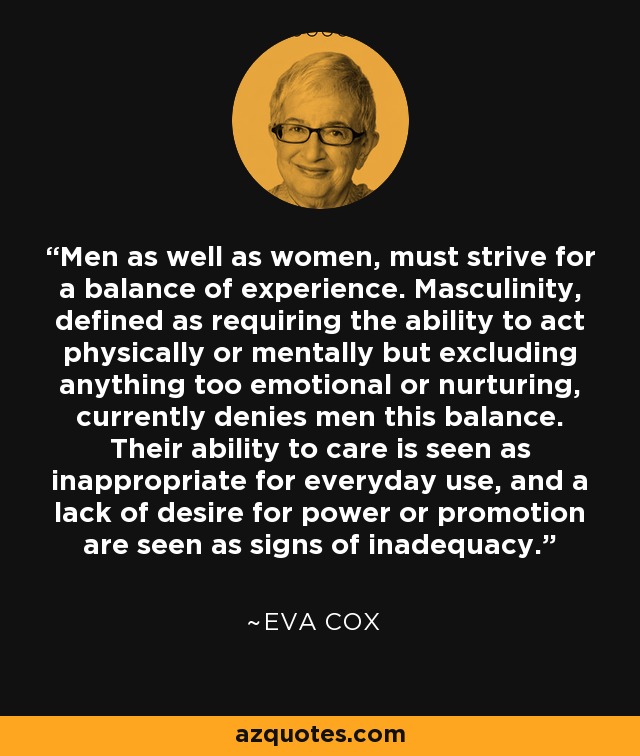 Men as well as women, must strive for a balance of experience. Masculinity, defined as requiring the ability to act physically or mentally but excluding anything too emotional or nurturing, currently denies men this balance. Their ability to care is seen as inappropriate for everyday use, and a lack of desire for power or promotion are seen as signs of inadequacy. - Eva Cox