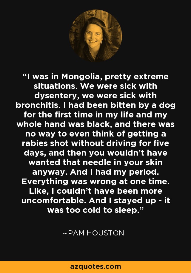 I was in Mongolia, pretty extreme situations. We were sick with dysentery, we were sick with bronchitis. I had been bitten by a dog for the first time in my life and my whole hand was black, and there was no way to even think of getting a rabies shot without driving for five days, and then you wouldn't have wanted that needle in your skin anyway. And I had my period. Everything was wrong at one time. Like, I couldn't have been more uncomfortable. And I stayed up - it was too cold to sleep. - Pam Houston