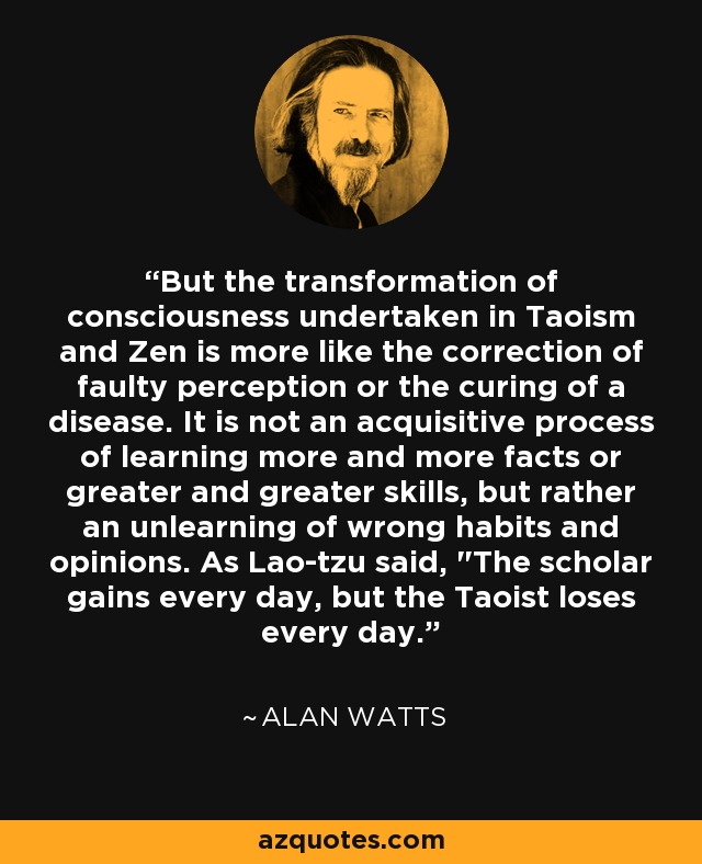 But the transformation of consciousness undertaken in Taoism and Zen is more like the correction of faulty perception or the curing of a disease. It is not an acquisitive process of learning more and more facts or greater and greater skills, but rather an unlearning of wrong habits and opinions. As Lao-tzu said, 