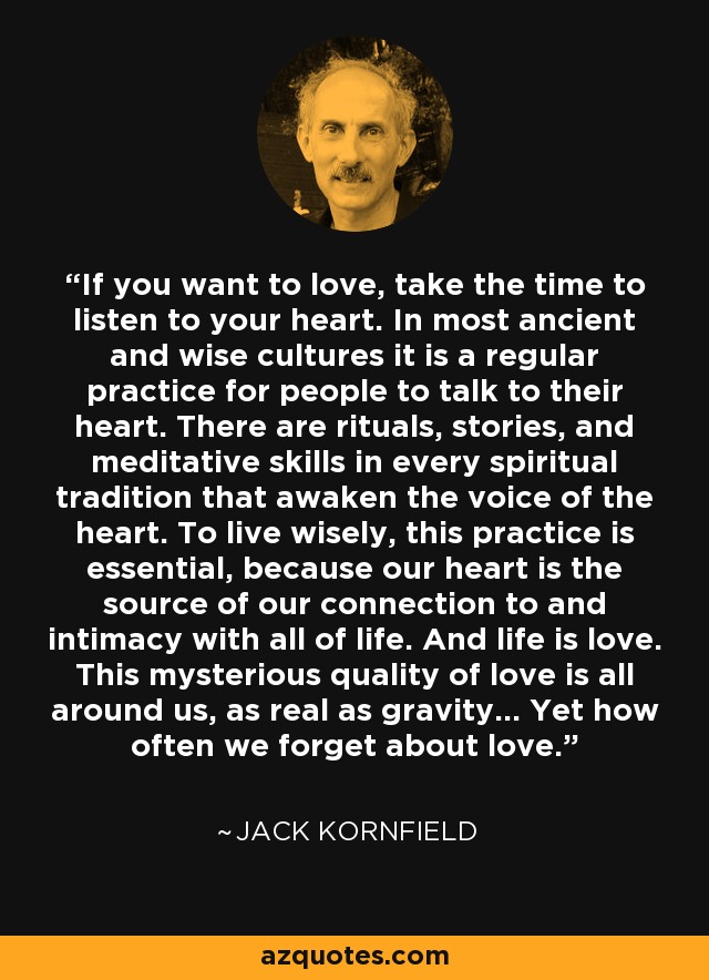 If you want to love, take the time to listen to your heart. In most ancient and wise cultures it is a regular practice for people to talk to their heart. There are rituals, stories, and meditative skills in every spiritual tradition that awaken the voice of the heart. To live wisely, this practice is essential, because our heart is the source of our connection to and intimacy with all of life. And life is love. This mysterious quality of love is all around us, as real as gravity... Yet how often we forget about love. - Jack Kornfield
