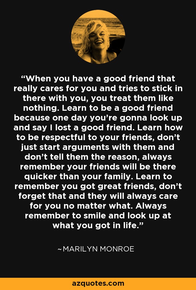 When you have a good friend that really cares for you and tries to stick in there with you, you treat them like nothing. Learn to be a good friend because one day you're gonna look up and say I lost a good friend. Learn how to be respectful to your friends, don't just start arguments with them and don't tell them the reason, always remember your friends will be there quicker than your family. Learn to remember you got great friends, don't forget that and they will always care for you no matter what. Always remember to smile and look up at what you got in life. - Marilyn Monroe