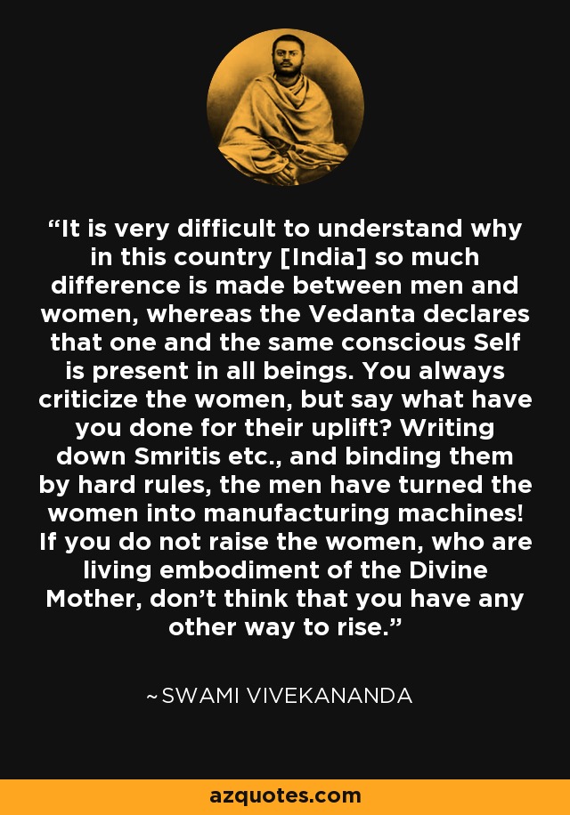 It is very difficult to understand why in this country [India] so much difference is made between men and women, whereas the Vedanta declares that one and the same conscious Self is present in all beings. You always criticize the women, but say what have you done for their uplift? Writing down Smritis etc., and binding them by hard rules, the men have turned the women into manufacturing machines! If you do not raise the women, who are living embodiment of the Divine Mother, don’t think that you have any other way to rise. - Swami Vivekananda
