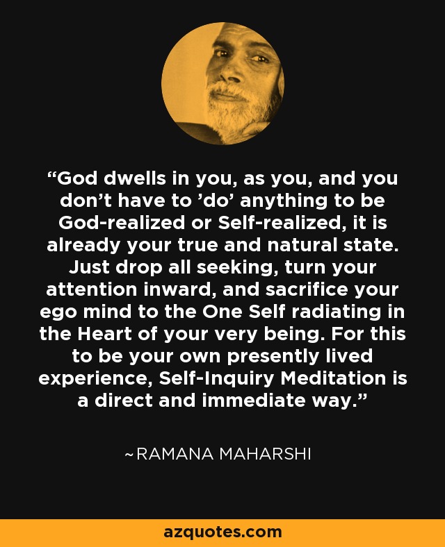 God dwells in you, as you, and you don't have to 'do' anything to be God-realized or Self-realized, it is already your true and natural state. Just drop all seeking, turn your attention inward, and sacrifice your ego mind to the One Self radiating in the Heart of your very being. For this to be your own presently lived experience, Self-Inquiry Meditation is a direct and immediate way. - Ramana Maharshi