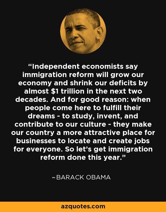 Independent economists say immigration reform will grow our economy and shrink our deficits by almost $1 trillion in the next two decades. And for good reason: when people come here to fulfill their dreams - to study, invent, and contribute to our culture - they make our country a more attractive place for businesses to locate and create jobs for everyone. So let's get immigration reform done this year. - Barack Obama