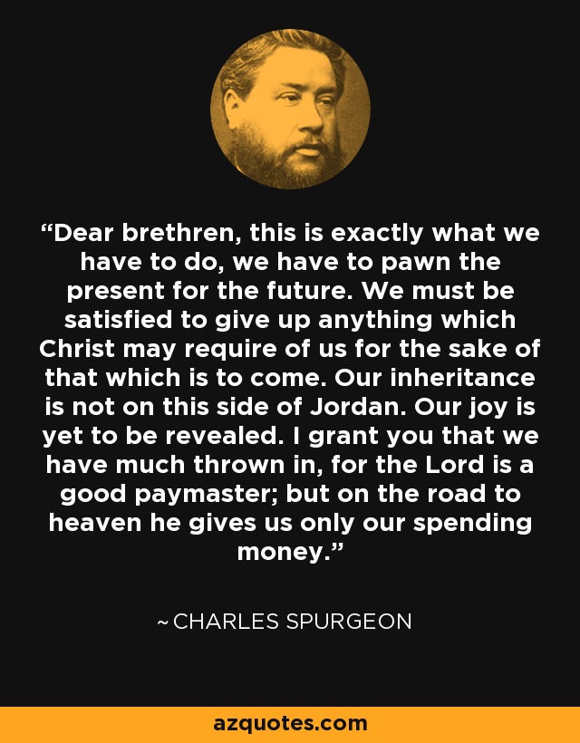 Dear brethren, this is exactly what we have to do, we have to pawn the present for the future. We must be satisfied to give up anything which Christ may require of us for the sake of that which is to come. Our inheritance is not on this side of Jordan. Our joy is yet to be revealed. I grant you that we have much thrown in, for the Lord is a good paymaster; but on the road to heaven he gives us only our spending money. - Charles Spurgeon