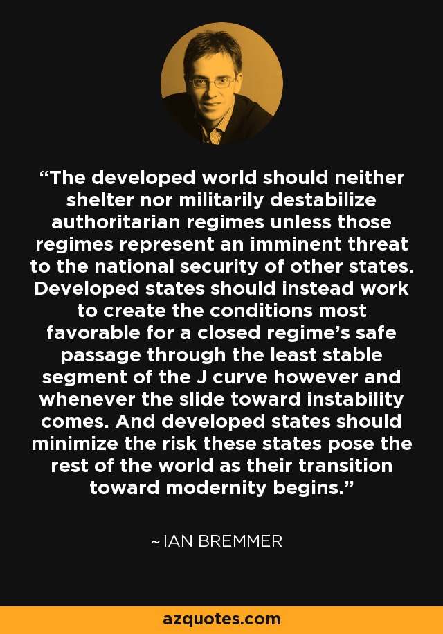The developed world should neither shelter nor militarily destabilize authoritarian regimes unless those regimes represent an imminent threat to the national security of other states. Developed states should instead work to create the conditions most favorable for a closed regime's safe passage through the least stable segment of the J curve however and whenever the slide toward instability comes. And developed states should minimize the risk these states pose the rest of the world as their transition toward modernity begins. - Ian Bremmer