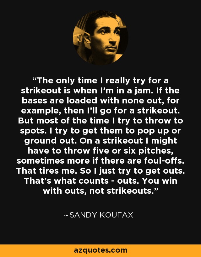 The only time I really try for a strikeout is when I'm in a jam. If the bases are loaded with none out, for example, then I'll go for a strikeout. But most of the time I try to throw to spots. I try to get them to pop up or ground out. On a strikeout I might have to throw five or six pitches, sometimes more if there are foul-offs. That tires me. So I just try to get outs. That's what counts - outs. You win with outs, not strikeouts. - Sandy Koufax