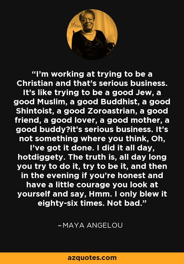 I'm working at trying to be a Christian and that's serious business. It's like trying to be a good Jew, a good Muslim, a good Buddhist, a good Shintoist, a good Zoroastrian, a good friend, a good lover, a good mother, a good buddyit's serious business. It's not something where you think, Oh, I've got it done. I did it all day, hotdiggety. The truth is, all day long you try to do it, try to be it, and then in the evening if you're honest and have a little courage you look at yourself and say, Hmm. I only blew it eighty-six times. Not bad. - Maya Angelou