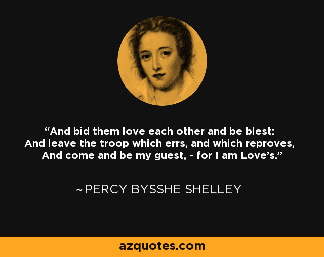 And bid them love each other and be blest: And leave the troop which errs, and which reproves, And come and be my guest, - for I am Love's. - Percy Bysshe Shelley