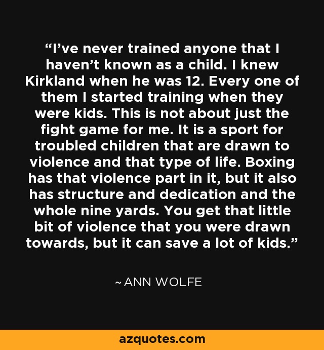 I've never trained anyone that I haven't known as a child. I knew Kirkland when he was 12. Every one of them I started training when they were kids. This is not about just the fight game for me. It is a sport for troubled children that are drawn to violence and that type of life. Boxing has that violence part in it, but it also has structure and dedication and the whole nine yards. You get that little bit of violence that you were drawn towards, but it can save a lot of kids. - Ann Wolfe