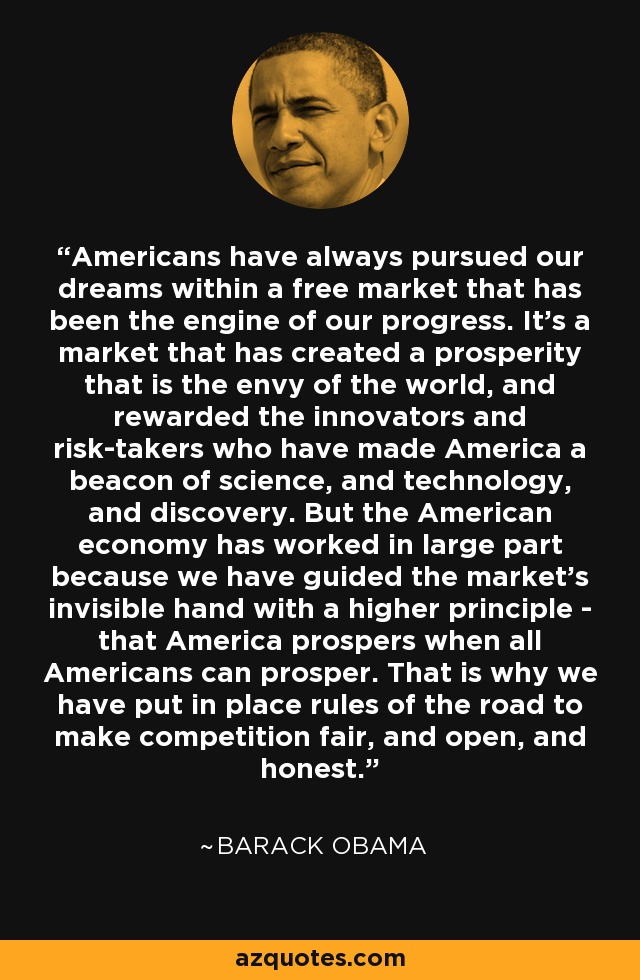 Americans have always pursued our dreams within a free market that has been the engine of our progress. It's a market that has created a prosperity that is the envy of the world, and rewarded the innovators and risk-takers who have made America a beacon of science, and technology, and discovery. But the American economy has worked in large part because we have guided the market's invisible hand with a higher principle - that America prospers when all Americans can prosper. That is why we have put in place rules of the road to make competition fair, and open, and honest. - Barack Obama