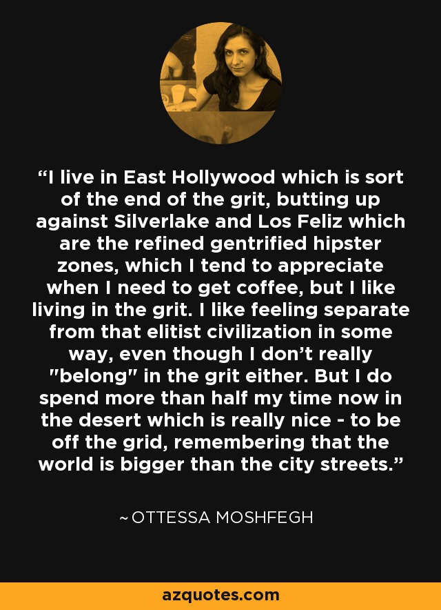 I live in East Hollywood which is sort of the end of the grit, butting up against Silverlake and Los Feliz which are the refined gentrified hipster zones, which I tend to appreciate when I need to get coffee, but I like living in the grit. I like feeling separate from that elitist civilization in some way, even though I don't really 