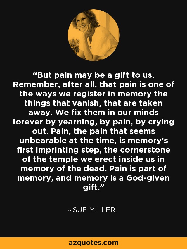 But pain may be a gift to us. Remember, after all, that pain is one of the ways we register in memory the things that vanish, that are taken away. We fix them in our minds forever by yearning, by pain, by crying out. Pain, the pain that seems unbearable at the time, is memory's first imprinting step, the cornerstone of the temple we erect inside us in memory of the dead. Pain is part of memory, and memory is a God-given gift. - Sue Miller