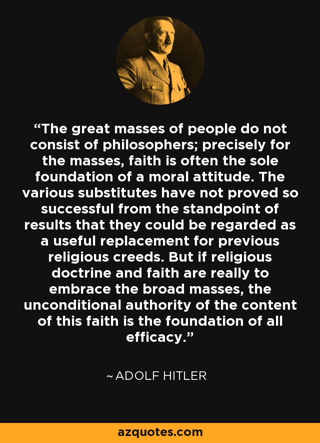 The great masses of people do not consist of philosophers; precisely for the masses, faith is often the sole foundation of a moral attitude. The various substitutes have not proved so successful from the standpoint of results that they could be regarded as a useful replacement for previous religious creeds. But if religious doctrine and faith are really to embrace the broad masses, the unconditional authority of the content of this faith is the foundation of all efficacy. - Adolf Hitler