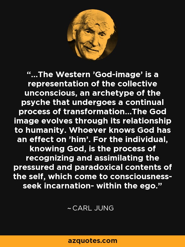 ...The Western 'God-image' is a representation of the collective unconscious, an archetype of the psyche that undergoes a continual process of transformation...The God image evolves through its relationship to humanity. Whoever knows God has an effect on 'him'. For the individual, knowing God, is the process of recognizing and assimilating the pressured and paradoxical contents of the self, which come to consciousness- seek incarnation- within the ego. - Carl Jung