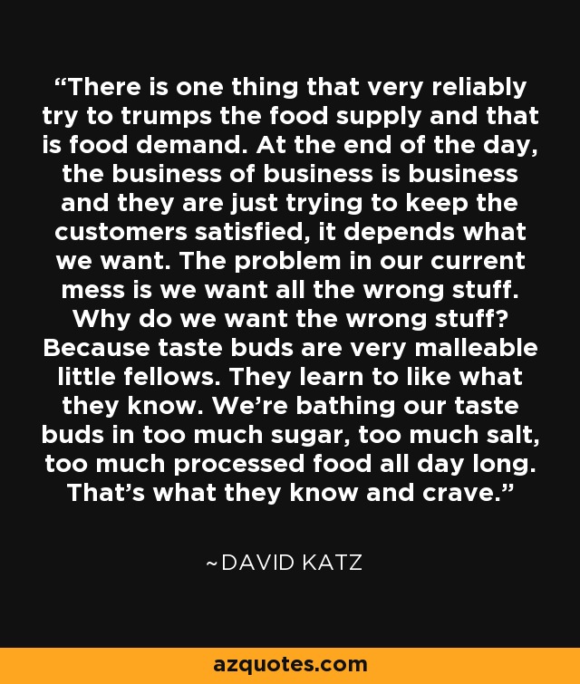 There is one thing that very reliably try to trumps the food supply and that is food demand. At the end of the day, the business of business is business and they are just trying to keep the customers satisfied, it depends what we want. The problem in our current mess is we want all the wrong stuff. Why do we want the wrong stuff? Because taste buds are very malleable little fellows. They learn to like what they know. We're bathing our taste buds in too much sugar, too much salt, too much processed food all day long. That's what they know and crave. - David Katz