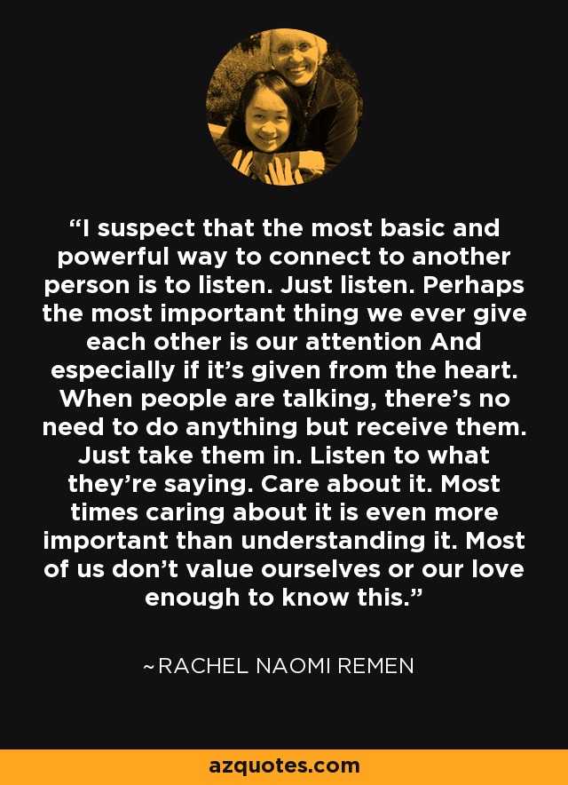 I suspect that the most basic and powerful way to connect to another person is to listen. Just listen. Perhaps the most important thing we ever give each other is our attention And especially if it's given from the heart. When people are talking, there's no need to do anything but receive them. Just take them in. Listen to what they're saying. Care about it. Most times caring about it is even more important than understanding it. Most of us don't value ourselves or our love enough to know this. - Rachel Naomi Remen