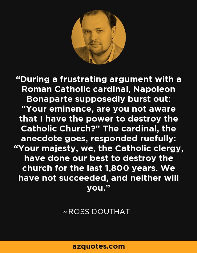 During a frustrating argument with a Roman Catholic cardinal, Napoleon Bonaparte supposedly burst out: “Your eminence, are you not aware that I have the power to destroy the Catholic Church?” The cardinal, the anecdote goes, responded ruefully: “Your majesty, we, the Catholic clergy, have done our best to destroy the church for the last 1,800 years. We have not succeeded, and neither will you.” - Ross Douthat