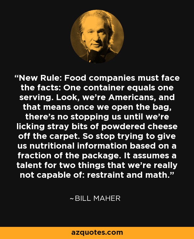 New Rule: Food companies must face the facts: One container equals one serving. Look, we’re Americans, and that means once we open the bag, there’s no stopping us until we’re licking stray bits of powdered cheese off the carpet. So stop trying to give us nutritional information based on a fraction of the package. It assumes a talent for two things that we’re really not capable of: restraint and math. - Bill Maher