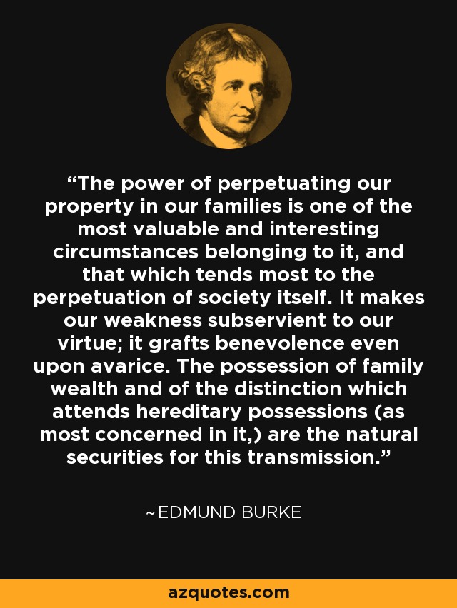 The power of perpetuating our property in our families is one of the most valuable and interesting circumstances belonging to it, and that which tends most to the perpetuation of society itself. It makes our weakness subservient to our virtue; it grafts benevolence even upon avarice. The possession of family wealth and of the distinction which attends hereditary possessions (as most concerned in it,) are the natural securities for this transmission. - Edmund Burke