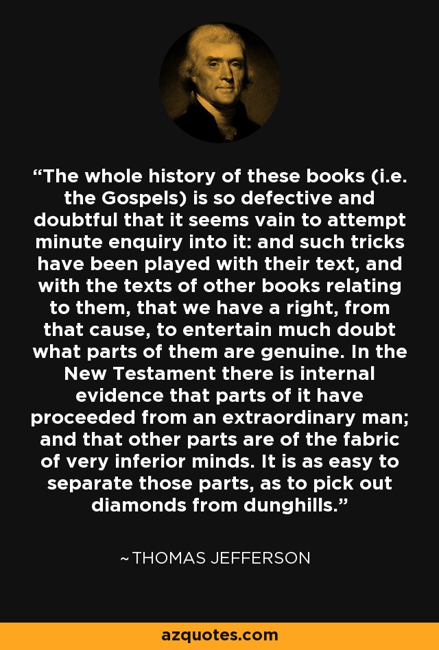 The whole history of these books (i.e. the Gospels) is so defective and doubtful that it seems vain to attempt minute enquiry into it: and such tricks have been played with their text, and with the texts of other books relating to them, that we have a right, from that cause, to entertain much doubt what parts of them are genuine. In the New Testament there is internal evidence that parts of it have proceeded from an extraordinary man; and that other parts are of the fabric of very inferior minds. It is as easy to separate those parts, as to pick out diamonds from dunghills. - Thomas Jefferson