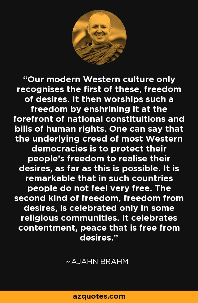 Our modern Western culture only recognises the first of these, freedom of desires. It then worships such a freedom by enshrining it at the forefront of national constituitions and bills of human rights. One can say that the underlying creed of most Western democracies is to protect their people's freedom to realise their desires, as far as this is possible. It is remarkable that in such countries people do not feel very free. The second kind of freedom, freedom from desires, is celebrated only in some religious communities. It celebrates contentment, peace that is free from desires. - Ajahn Brahm
