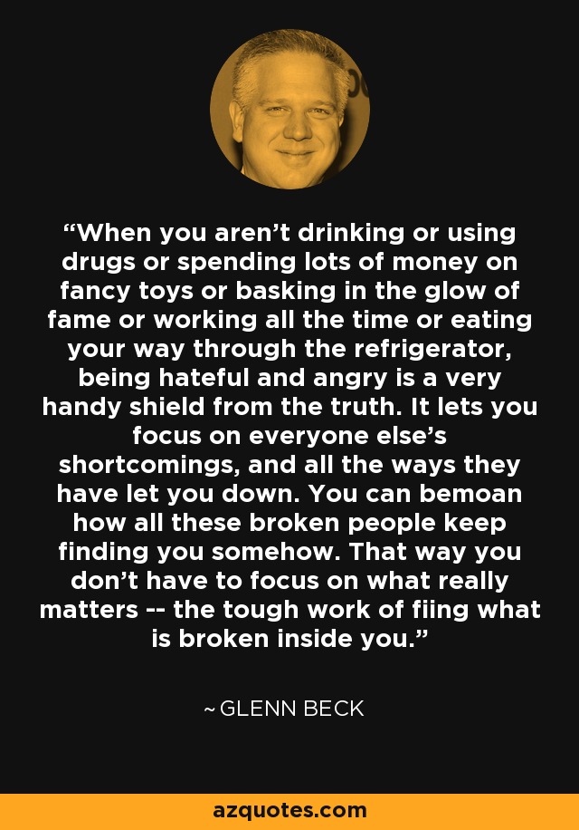 When you aren't drinking or using drugs or spending lots of money on fancy toys or basking in the glow of fame or working all the time or eating your way through the refrigerator, being hateful and angry is a very handy shield from the truth. It lets you focus on everyone else's shortcomings, and all the ways they have let you down. You can bemoan how all these broken people keep finding you somehow. That way you don't have to focus on what really matters -- the tough work of fiing what is broken inside you. - Glenn Beck