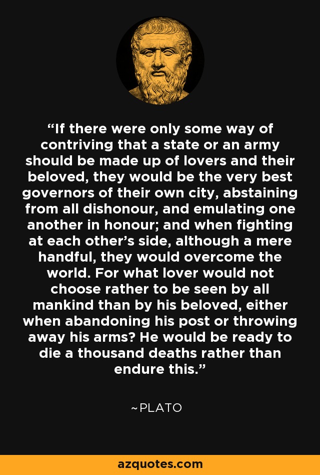 If there were only some way of contriving that a state or an army should be made up of lovers and their beloved, they would be the very best governors of their own city, abstaining from all dishonour, and emulating one another in honour; and when fighting at each other's side, although a mere handful, they would overcome the world. For what lover would not choose rather to be seen by all mankind than by his beloved, either when abandoning his post or throwing away his arms? He would be ready to die a thousand deaths rather than endure this. - Plato