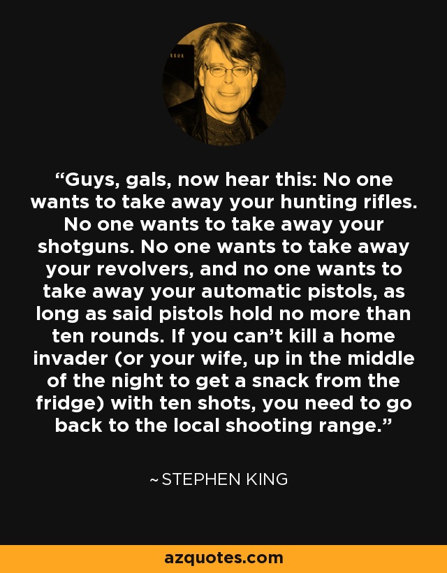 Guys, gals, now hear this: No one wants to take away your hunting rifles. No one wants to take away your shotguns. No one wants to take away your revolvers, and no one wants to take away your automatic pistols, as long as said pistols hold no more than ten rounds. If you can't kill a home invader (or your wife, up in the middle of the night to get a snack from the fridge) with ten shots, you need to go back to the local shooting range. - Stephen King