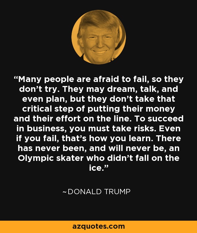 Many people are afraid to fail, so they don't try. They may dream, talk, and even plan, but they don't take that critical step of putting their money and their effort on the line. To succeed in business, you must take risks. Even if you fail, that's how you learn. There has never been, and will never be, an Olympic skater who didn't fall on the ice. - Donald Trump