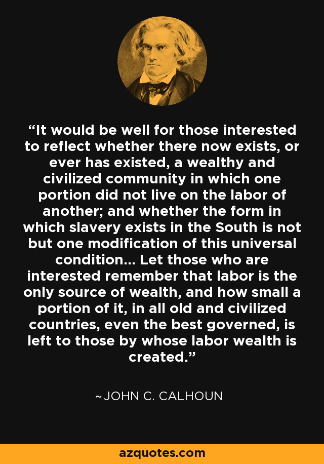 It would be well for those interested to reflect whether there now exists, or ever has existed, a wealthy and civilized community in which one portion did not live on the labor of another; and whether the form in which slavery exists in the South is not but one modification of this universal condition... Let those who are interested remember that labor is the only source of wealth, and how small a portion of it, in all old and civilized countries, even the best governed, is left to those by whose labor wealth is created. - John C. Calhoun