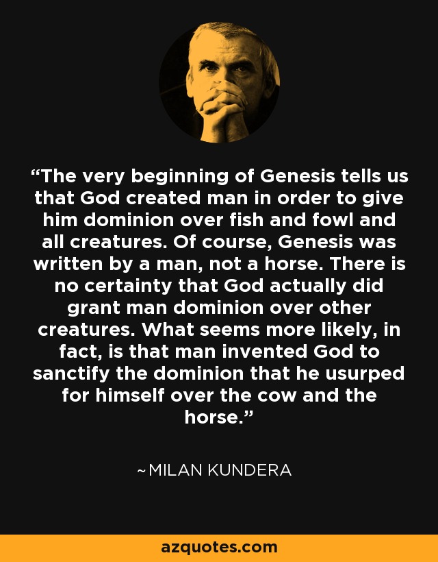 The very beginning of Genesis tells us that God created man in order to give him dominion over fish and fowl and all creatures. Of course, Genesis was written by a man, not a horse. There is no certainty that God actually did grant man dominion over other creatures. What seems more likely, in fact, is that man invented God to sanctify the dominion that he usurped for himself over the cow and the horse. - Milan Kundera