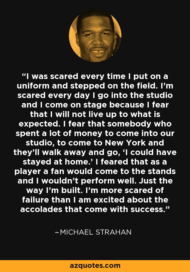 I was scared every time I put on a uniform and stepped on the field. I’m scared every day I go into the studio and I come on stage because I fear that I will not live up to what is expected. I fear that somebody who spent a lot of money to come into our studio, to come to New York and they’ll walk away and go, ‘I could have stayed at home.’ I feared that as a player a fan would come to the stands and I wouldn’t perform well. Just the way I’m built. I’m more scared of failure than I am excited about the accolades that come with success. - Michael Strahan