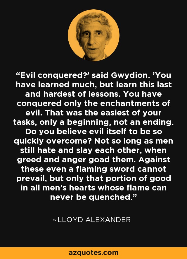 Evil conquered?' said Gwydion. 'You have learned much, but learn this last and hardest of lessons. You have conquered only the enchantments of evil. That was the easiest of your tasks, only a beginning, not an ending. Do you believe evil itself to be so quickly overcome? Not so long as men still hate and slay each other, when greed and anger goad them. Against these even a flaming sword cannot prevail, but only that portion of good in all men's hearts whose flame can never be quenched. - Lloyd Alexander