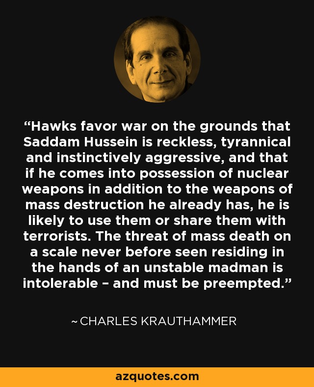 Hawks favor war on the grounds that Saddam Hussein is reckless, tyrannical and instinctively aggressive, and that if he comes into possession of nuclear weapons in addition to the weapons of mass destruction he already has, he is likely to use them or share them with terrorists. The threat of mass death on a scale never before seen residing in the hands of an unstable madman is intolerable – and must be preempted. - Charles Krauthammer