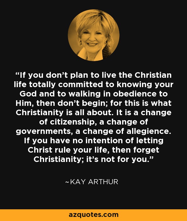 If you don't plan to live the Christian life totally committed to knowing your God and to walking in obedience to Him, then don't begin; for this is what Christianity is all about. It is a change of citizenship, a change of governments, a change of allegience. If you have no intention of letting Christ rule your life, then forget Christianity; it's not for you. - Kay Arthur