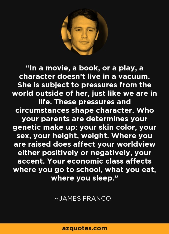 In a movie, a book, or a play, a character doesn't live in a vacuum. She is subject to pressures from the world outside of her, just like we are in life. These pressures and circumstances shape character. Who your parents are determines your genetic make up: your skin color, your sex, your height, weight. Where you are raised does affect your worldview either positively or negatively, your accent. Your economic class affects where you go to school, what you eat, where you sleep. - James Franco