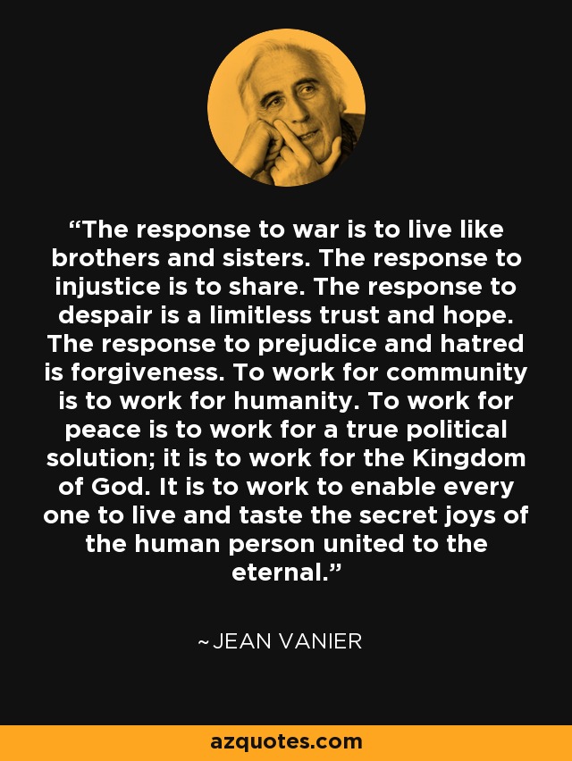 The response to war is to live like brothers and sisters. The response to injustice is to share. The response to despair is a limitless trust and hope. The response to prejudice and hatred is forgiveness. To work for community is to work for humanity. To work for peace is to work for a true political solution; it is to work for the Kingdom of God. It is to work to enable every one to live and taste the secret joys of the human person united to the eternal. - Jean Vanier