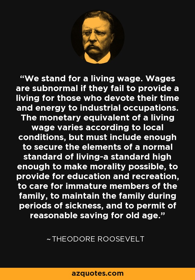 We stand for a living wage. Wages are subnormal if they fail to provide a living for those who devote their time and energy to industrial occupations. The monetary equivalent of a living wage varies according to local conditions, but must include enough to secure the elements of a normal standard of living-a standard high enough to make morality possible, to provide for education and recreation, to care for immature members of the family, to maintain the family during periods of sickness, and to permit of reasonable saving for old age. - Theodore Roosevelt