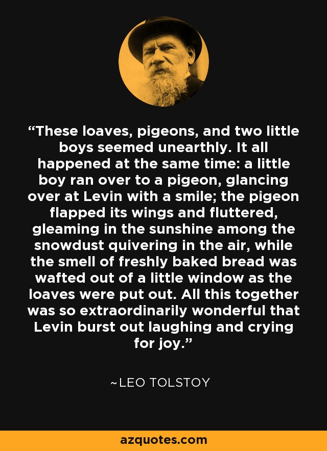 These loaves, pigeons, and two little boys seemed unearthly. It all happened at the same time: a little boy ran over to a pigeon, glancing over at Levin with a smile; the pigeon flapped its wings and fluttered, gleaming in the sunshine among the snowdust quivering in the air, while the smell of freshly baked bread was wafted out of a little window as the loaves were put out. All this together was so extraordinarily wonderful that Levin burst out laughing and crying for joy. - Leo Tolstoy