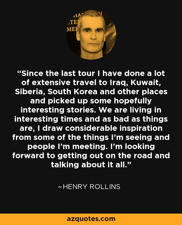Since the last tour I have done a lot of extensive travel to Iraq, Kuwait, Siberia, South Korea and other places and picked up some hopefully interesting stories. We are living in interesting times and as bad as things are, I draw considerable inspiration from some of the things I'm seeing and people I'm meeting. I'm looking forward to getting out on the road and talking about it all. - Henry Rollins