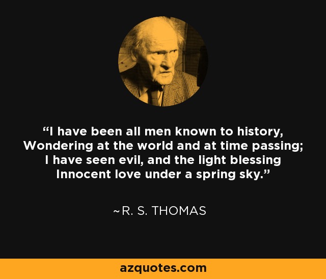 I have been all men known to history, Wondering at the world and at time passing; I have seen evil, and the light blessing Innocent love under a spring sky. - R. S. Thomas