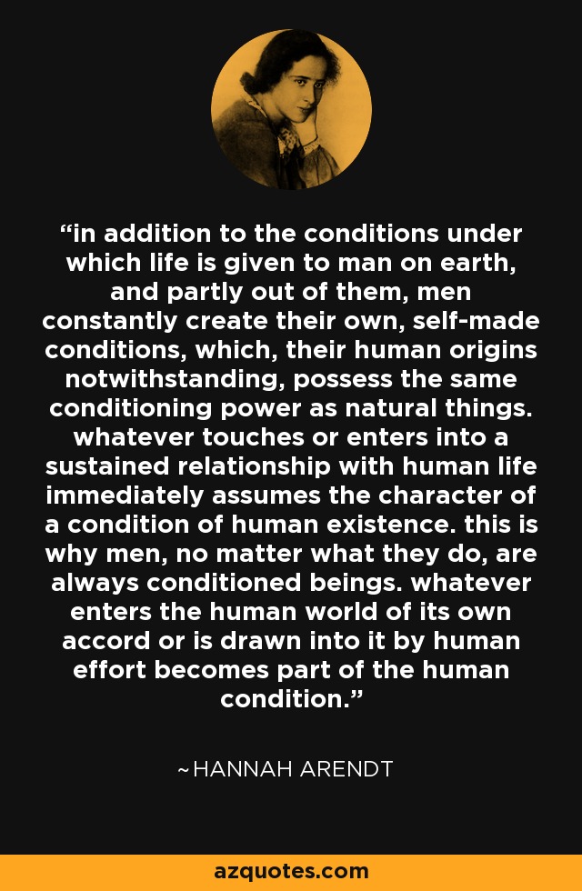 in addition to the conditions under which life is given to man on earth, and partly out of them, men constantly create their own, self-made conditions, which, their human origins notwithstanding, possess the same conditioning power as natural things. whatever touches or enters into a sustained relationship with human life immediately assumes the character of a condition of human existence. this is why men, no matter what they do, are always conditioned beings. whatever enters the human world of its own accord or is drawn into it by human effort becomes part of the human condition. - Hannah Arendt