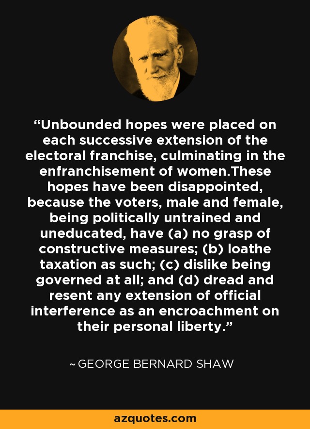 Unbounded hopes were placed on each successive extension of the electoral franchise, culminating in the enfranchisement of women.These hopes have been disappointed, because the voters, male and female, being politically untrained and uneducated, have (a) no grasp of constructive measures; (b) loathe taxation as such; (c) dislike being governed at all; and (d) dread and resent any extension of official interference as an encroachment on their personal liberty. - George Bernard Shaw