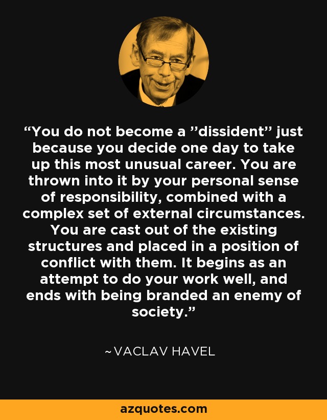 You do not become a ''dissident'' just because you decide one day to take up this most unusual career. You are thrown into it by your personal sense of responsibility, combined with a complex set of external circumstances. You are cast out of the existing structures and placed in a position of conflict with them. It begins as an attempt to do your work well, and ends with being branded an enemy of society. - Vaclav Havel